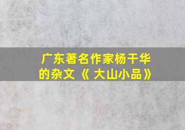 广东著名作家杨干华 的杂文 《 大山小品》